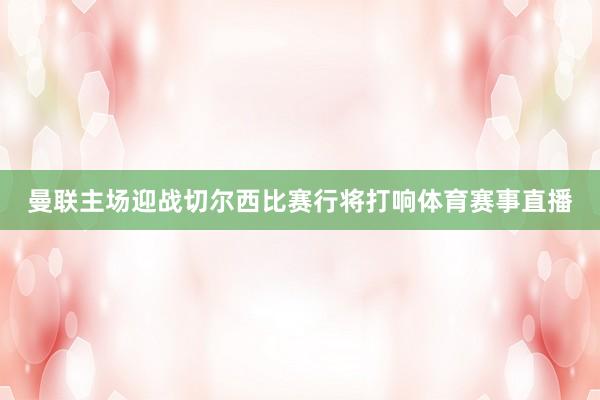 曼联主场迎战切尔西比赛行将打响体育赛事直播