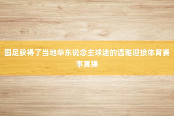 国足获得了当地华东说念主球迷的温雅迎接体育赛事直播