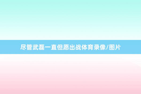尽管武磊一直但愿出战体育录像/图片