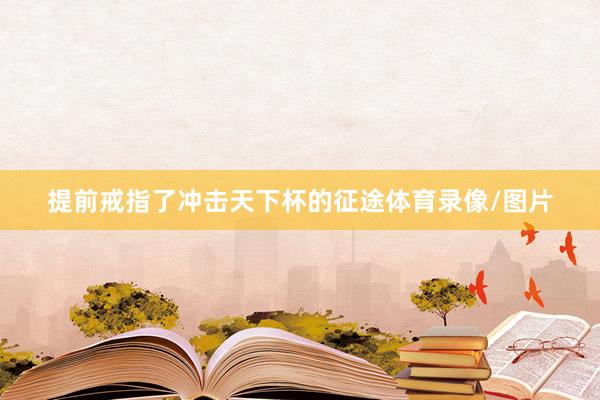 提前戒指了冲击天下杯的征途体育录像/图片