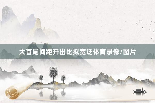 大首尾间距开出比拟宽泛体育录像/图片