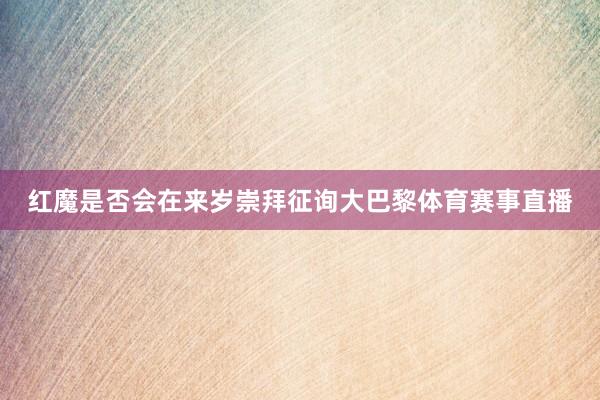 红魔是否会在来岁崇拜征询大巴黎体育赛事直播