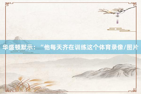 华盛顿默示：“他每天齐在训练这个体育录像/图片