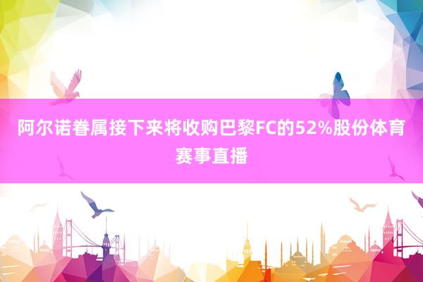 阿尔诺眷属接下来将收购巴黎FC的52%股份体育赛事直播