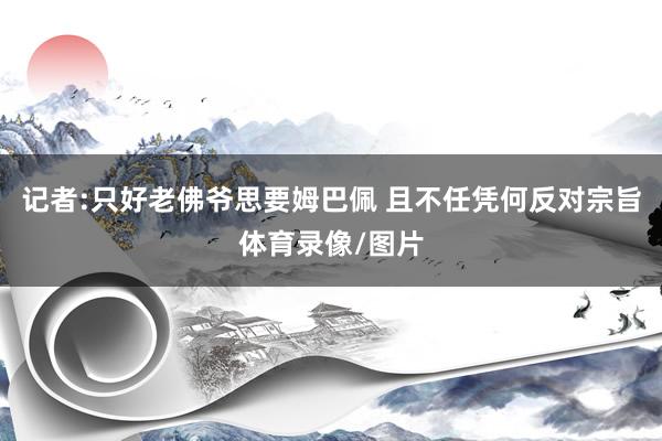 记者:只好老佛爷思要姆巴佩 且不任凭何反对宗旨体育录像/图片