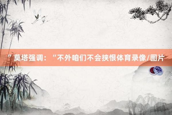 ” 莫塔强调:“不外咱们不会挟恨体育录像/图片