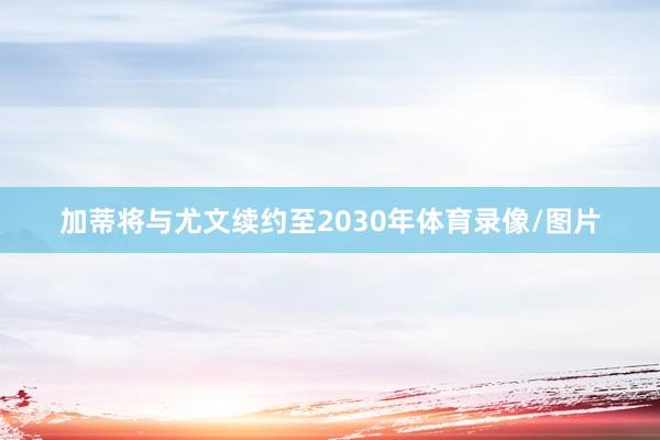加蒂将与尤文续约至2030年体育录像/图片