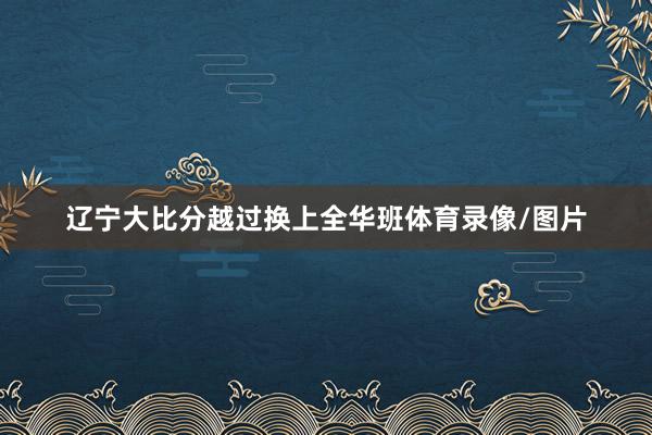 辽宁大比分越过换上全华班体育录像/图片