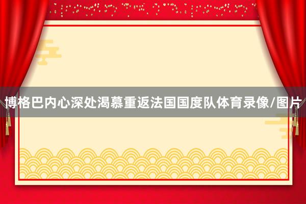 博格巴内心深处渴慕重返法国国度队体育录像/图片