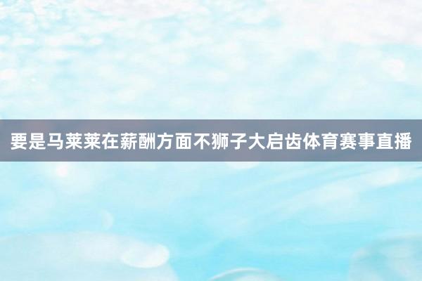 要是马莱莱在薪酬方面不狮子大启齿体育赛事直播