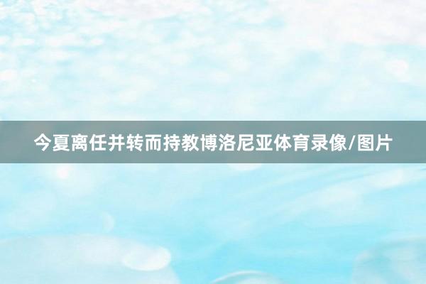 今夏离任并转而持教博洛尼亚体育录像/图片