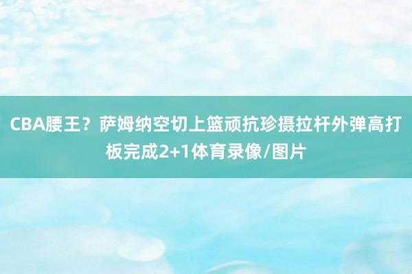 CBA腰王？萨姆纳空切上篮顽抗珍摄拉杆外弹高打板完成2+1体育录像/图片