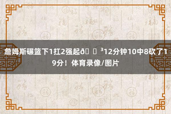 詹姆斯碾篮下1扛2强起😳12分钟10中8砍了19分！体育录像/图片