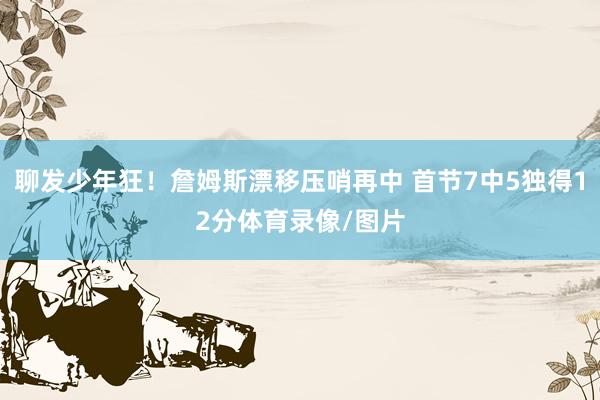 聊发少年狂！詹姆斯漂移压哨再中 首节7中5独得12分体育录像/图片