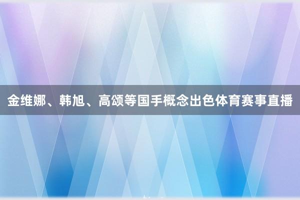 金维娜、韩旭、高颂等国手概念出色体育赛事直播