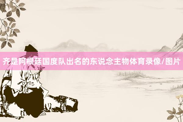齐是阿根廷国度队出名的东说念主物体育录像/图片