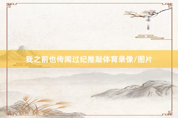 我之前也传闻过纪推敲体育录像/图片