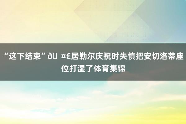 “这下结束”🤣居勒尔庆祝时失慎把安切洛蒂座位打湿了体育集锦