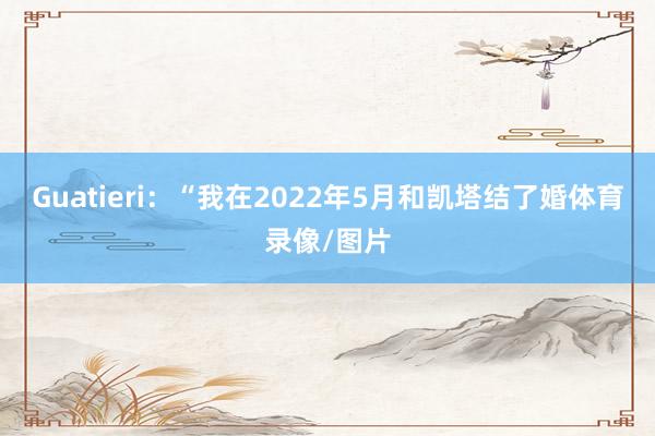 Guatieri：“我在2022年5月和凯塔结了婚体育录像/图片