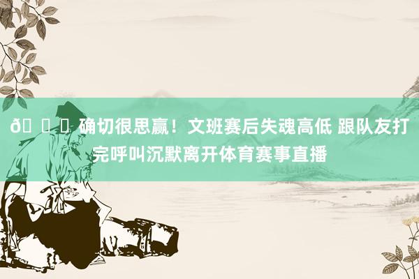 😞确切很思赢！文班赛后失魂高低 跟队友打完呼叫沉默离开体育赛事直播