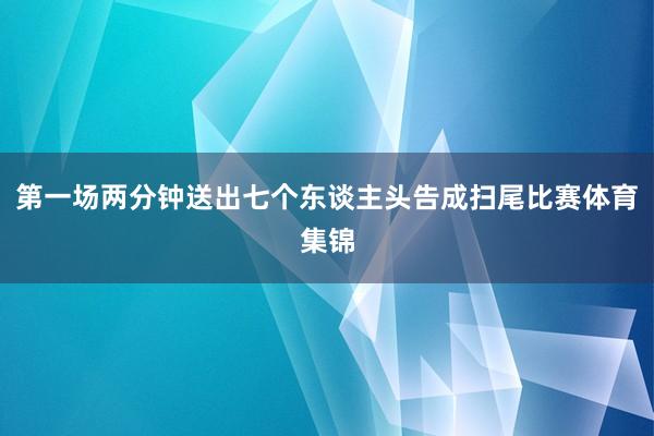 第一场两分钟送出七个东谈主头告成扫尾比赛体育集锦