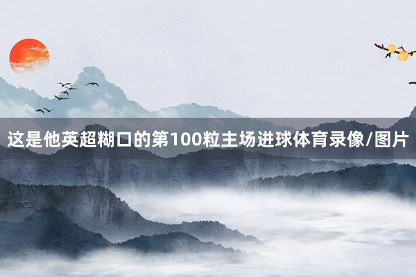 这是他英超糊口的第100粒主场进球体育录像/图片