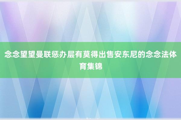 念念望望曼联惩办层有莫得出售安东尼的念念法体育集锦