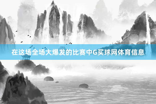 在这场全场大爆发的比赛中G买球网体育信息