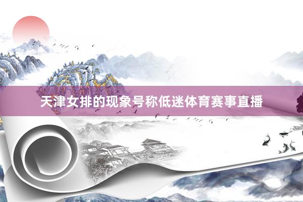 天津女排的现象号称低迷体育赛事直播