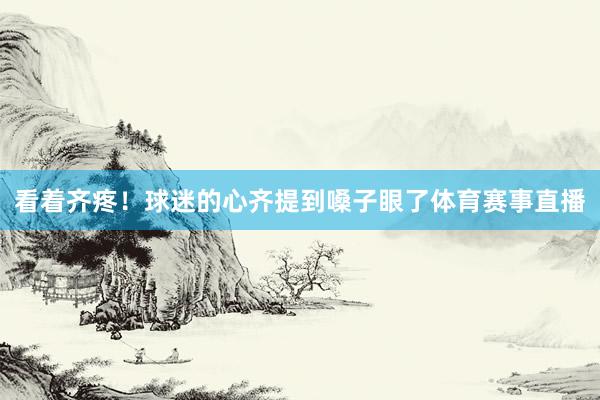 看着齐疼！球迷的心齐提到嗓子眼了体育赛事直播