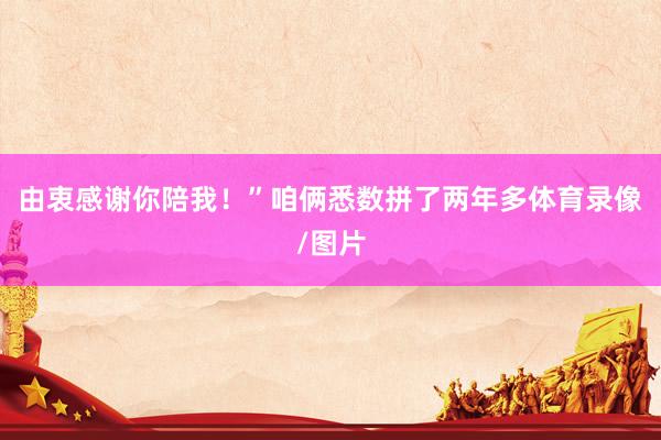 由衷感谢你陪我！”咱俩悉数拼了两年多体育录像/图片
