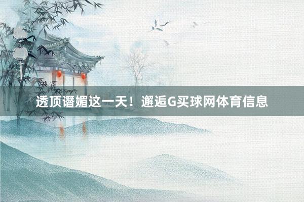 透顶谮媚这一天！邂逅G买球网体育信息
