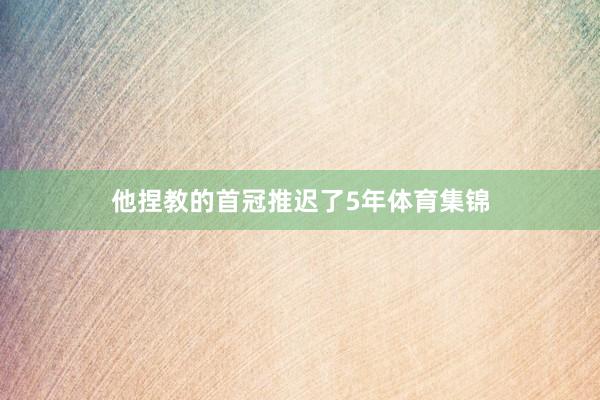 他捏教的首冠推迟了5年体育集锦
