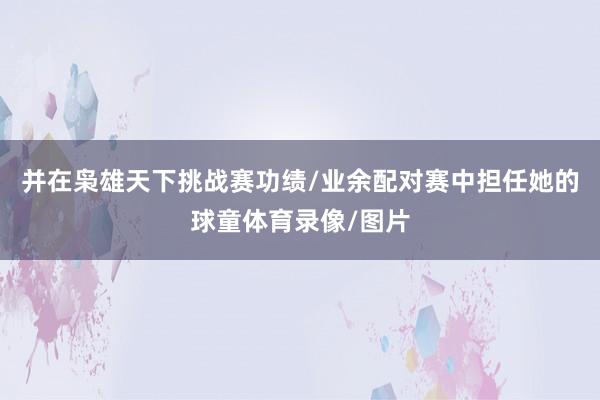 并在枭雄天下挑战赛功绩/业余配对赛中担任她的球童体育录像/图片