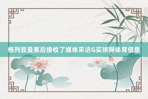 格列兹曼赛后接收了媒体采访G买球网体育信息