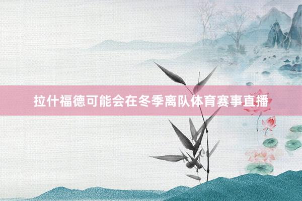 拉什福德可能会在冬季离队体育赛事直播