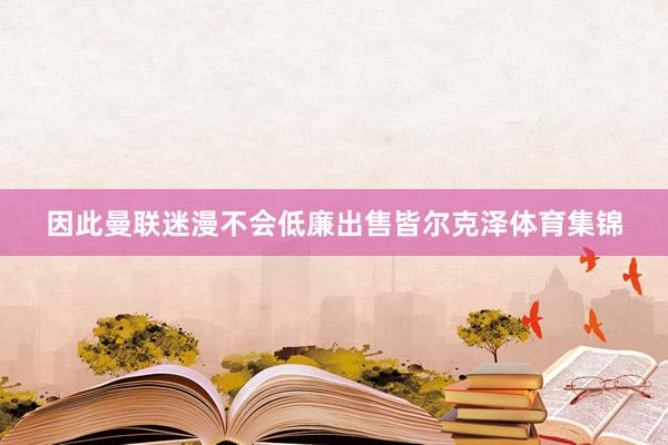 因此曼联迷漫不会低廉出售皆尔克泽体育集锦