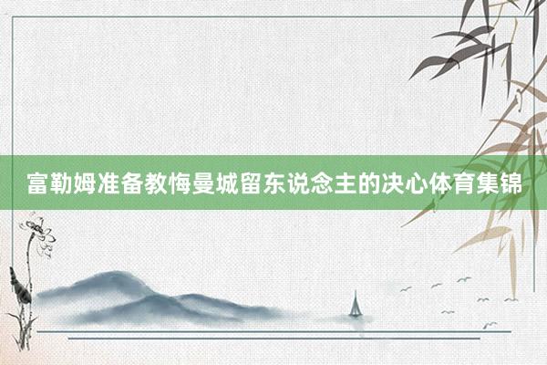 富勒姆准备教悔曼城留东说念主的决心体育集锦