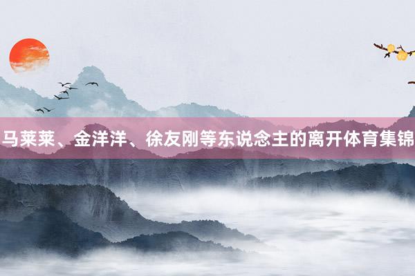 马莱莱、金洋洋、徐友刚等东说念主的离开体育集锦