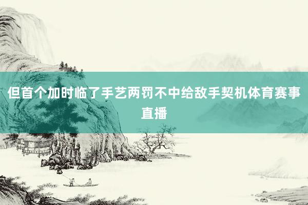 但首个加时临了手艺两罚不中给敌手契机体育赛事直播