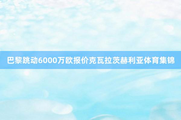 巴黎跳动6000万欧报价克瓦拉茨赫利亚体育集锦