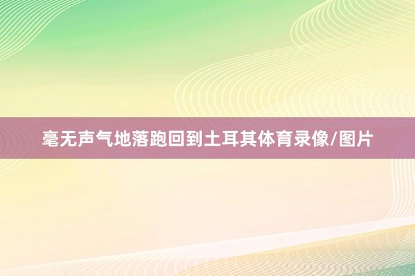 毫无声气地落跑回到土耳其体育录像/图片