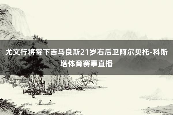 尤文行将签下吉马良斯21岁右后卫阿尔贝托-科斯塔体育赛事直播