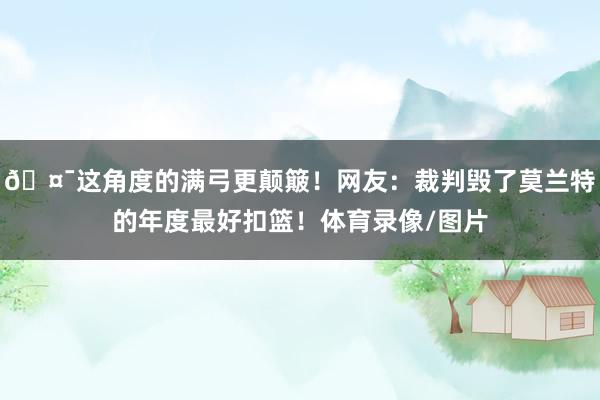 🤯这角度的满弓更颠簸！网友：裁判毁了莫兰特的年度最好扣篮！体育录像/图片