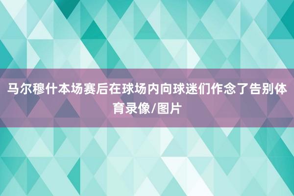马尔穆什本场赛后在球场内向球迷们作念了告别体育录像/图片