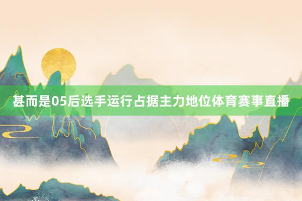 甚而是05后选手运行占据主力地位体育赛事直播