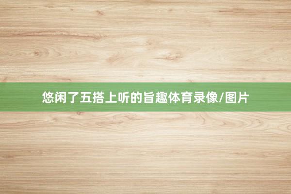 悠闲了五搭上听的旨趣体育录像/图片