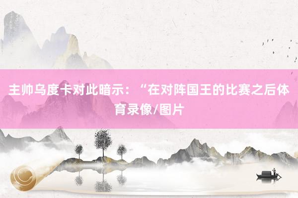 主帅乌度卡对此暗示：“在对阵国王的比赛之后体育录像/图片