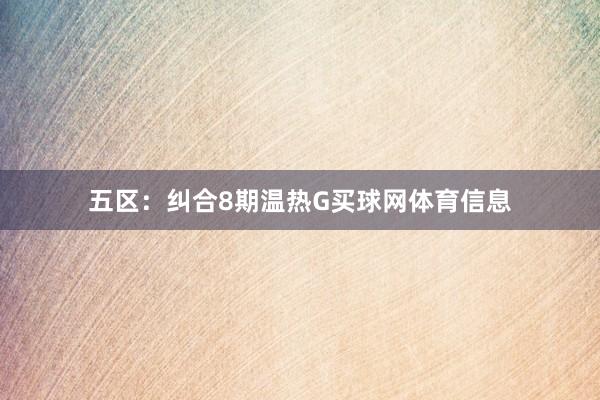 五区：纠合8期温热G买球网体育信息