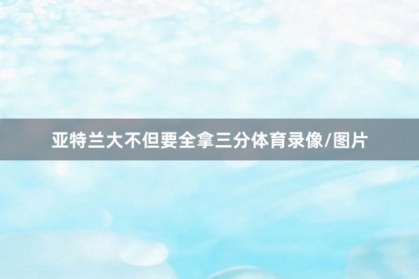 亚特兰大不但要全拿三分体育录像/图片